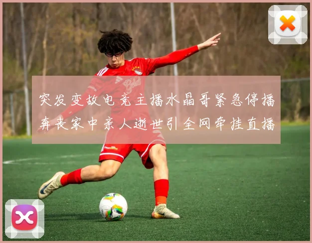 突发变故电竞主播水晶哥紧急停播奔丧家中亲人逝世引全网牵挂直播重任暂交二台