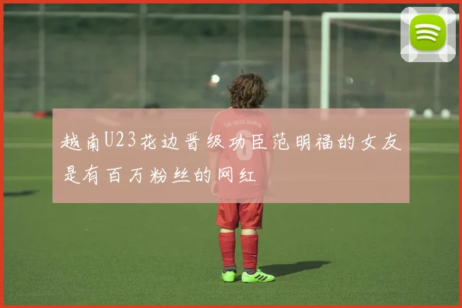 越南U23花边晋级功臣范明福的女友是有百万粉丝的网红