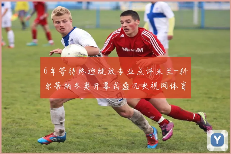 6年等待终迎绽放专业点评米兰-科尔蒂纳冬奥开幕式盛况央视网体育全程直播开启冰雪盛宴